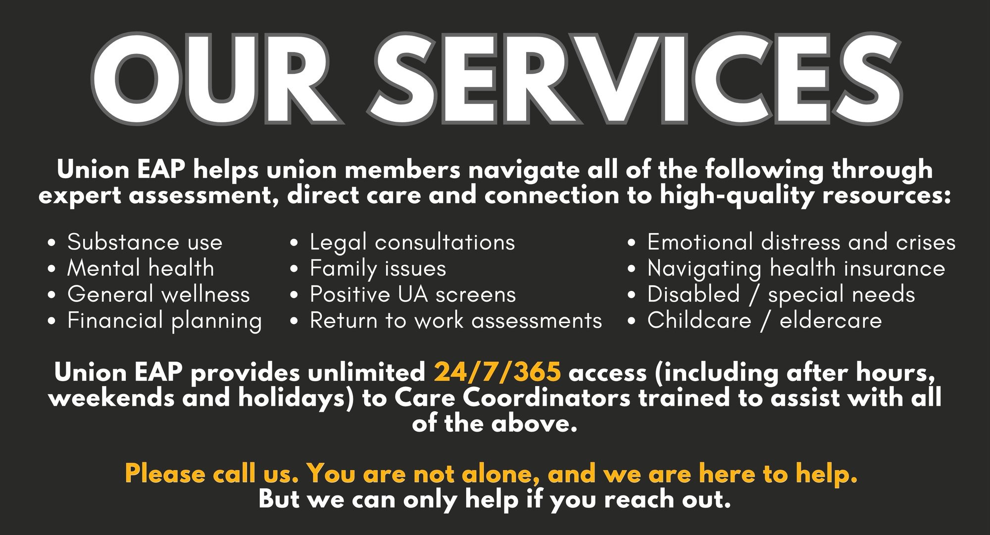 OUR SERVICES - Union EAP helps union members navigate all of the following through expert assessment, direct care and connection to high-quality resources: Union EAP provides unlimited 24/7/365 access (including after hours, weekends and holidays) to Care Coordinators trained to assist with all of the above. Please call us. You are not alone, and we are here to help. But we can only help if you reach out.