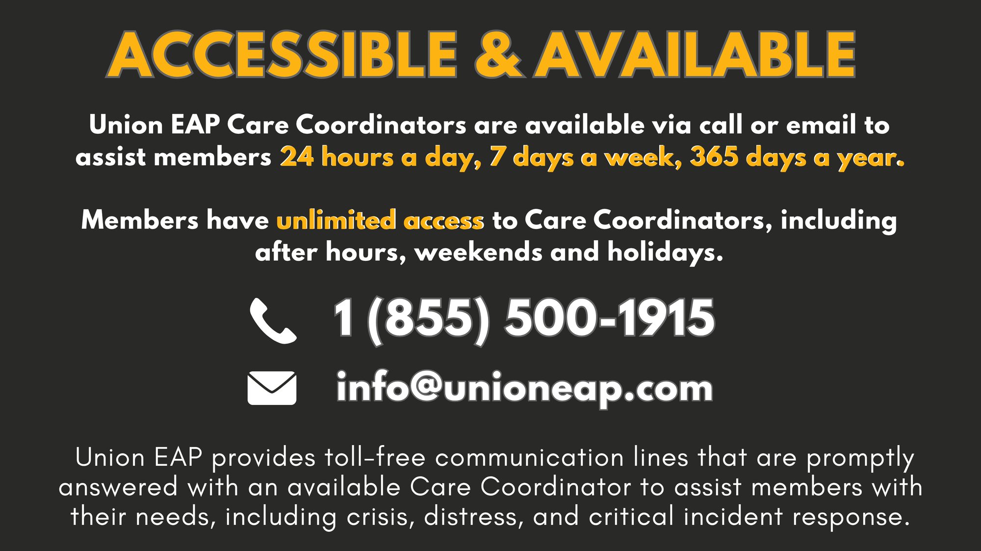 ACCESSIBLE & AVAILABLE - Union EAP Care Coordinators are available via call or email to assist members 24 hours a day, 7 days a week, 365 days a year. Members have unlimited access to Care Coordinators, including after hours, weekends and holidays. Union EAP provides toll-free communication lines that are promptly answered with an available Care Coordinator to assist members with their needs, including crisis, distress, and critical incident response.