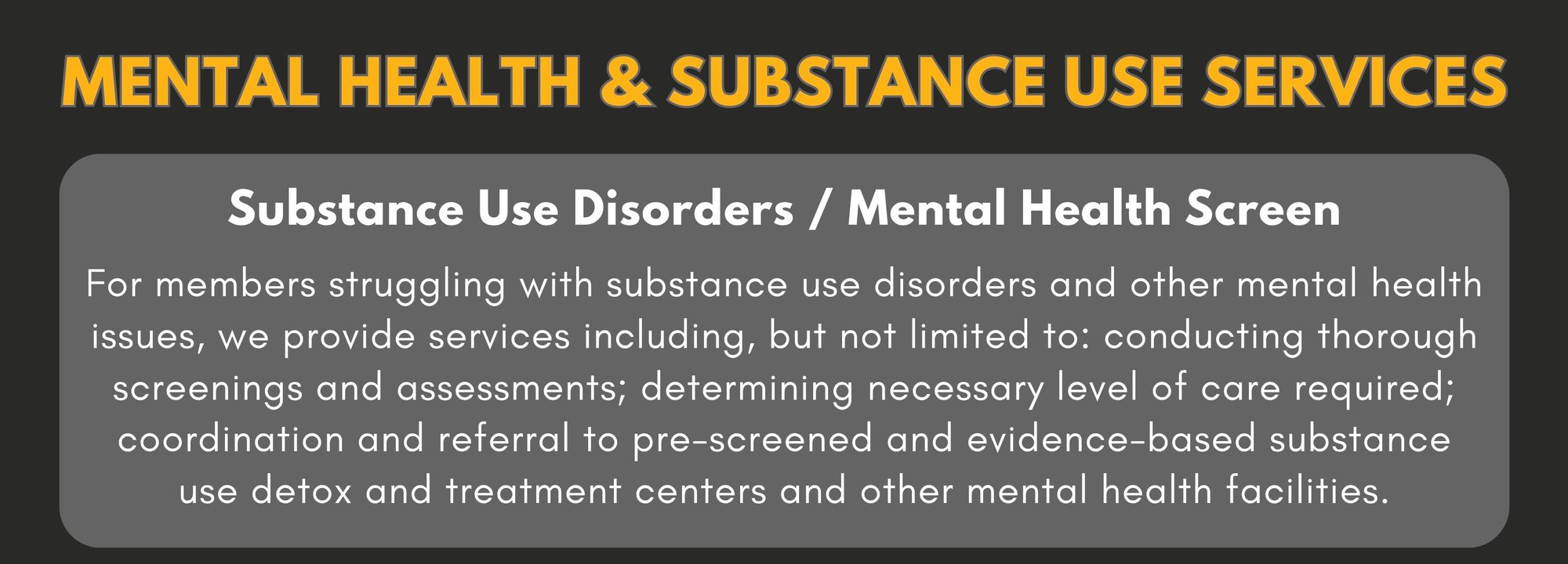 MENTAL HEALTH & SUBSTANCE USE SERVICES - Substance Use Disorders / Mental Health Screen   For members struggling with substance use disorders and other mental health issues, we provide services including, but not limited to: conducting thorough screenings and assessments; determining necessary level of care required; coordination and referral to pre-screened and evidence-based substance use detox and treatment centers and other mental health facilities. Mental Health Counseling: For members who need assistance in finding pre-qualified licensed clinicians that are covered under their current insurance if available for individual, couples, and family counseling. All sessions may not be covered or qualify under individual insurance plans, and it will be the responsibility of the member to cover any outstanding charges in these cases. 