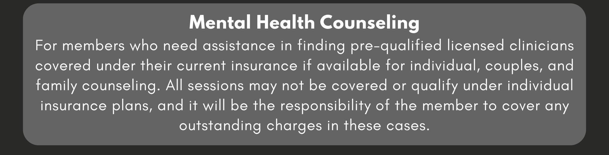 Mental Health Counseling: For members who need assistance in finding pre-qualified licensed clinicians that are covered under their current insurance if available for individual, couples, and family counseling. All sessions may not be covered or qualify under individual insurance plans, and it will be the responsibility of the member to cover any outstanding charges in these cases. 