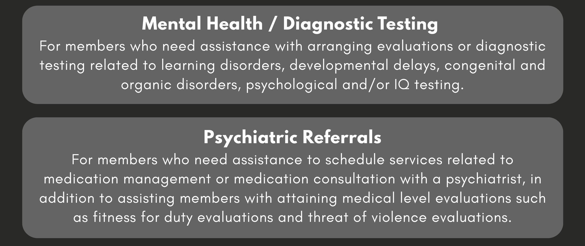 Mental Health / Diagnostic Testing: For members who need assistance with arranging evaluations or diagnostic testing related to learning disorders, developmental delays, congenital and organic disorders, psychological and/or IQ testing. Psychiatric Referrals: For members who need assistance to schedule services related to medication management or medication consultation with a psychiatrist, in addition to assisting members with attaining medical level evaluations such as fitness for duty evaluations and threat of violence evaluations.