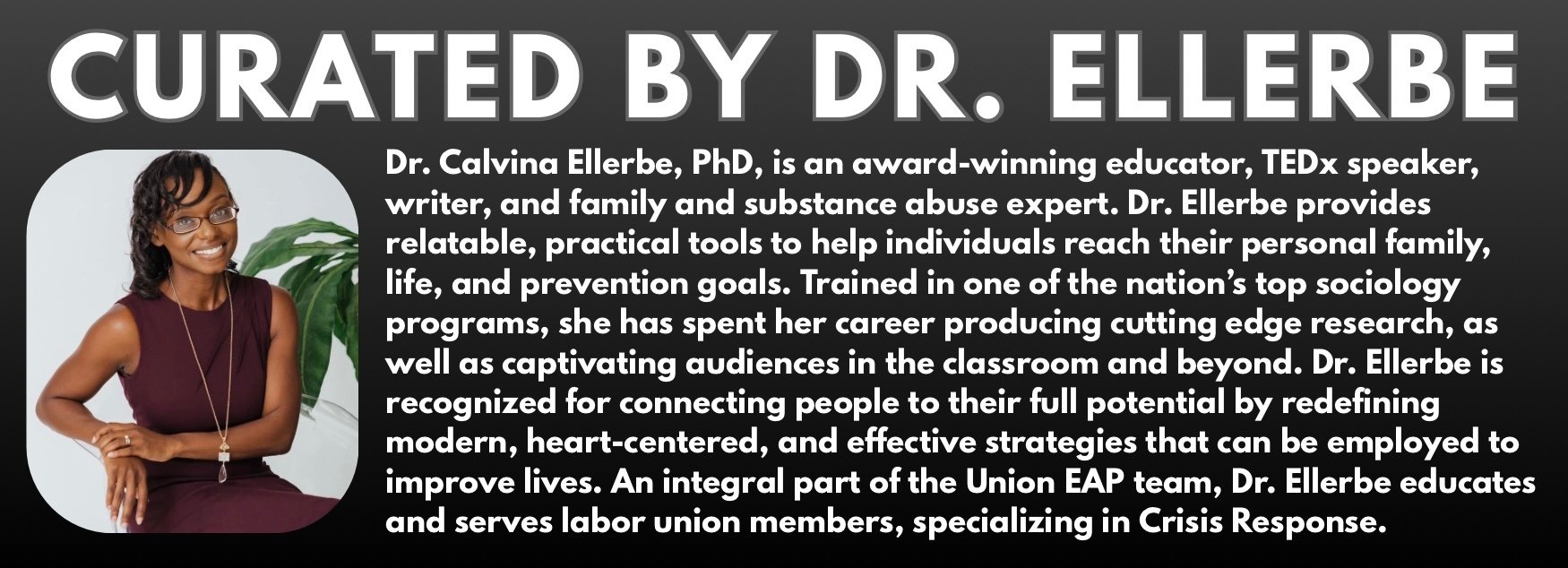 Curated by Dr. Calvina Ellerbe - Dr. Calvina Ellerbe, PhD, is an award-winning educator, TEDx speaker, writer, and family and substance abuse expert. Dr. Ellerbe provides relatable, practical tools to help individuals reach their personal family, life and prevention goals. Trained in one of the nation's top sociology programs, she has spent her career producing cutting edge research, as well as captivating audiences in the classroom and beyond. Dr. Ellerbe is recognized for connecting people to their full potential by redefining modern, heart-centered and effective strategies that can be employed to improve lives. An integral part of the Union EAP team, Dr. Ellerbe educates and serves labor union members, specializing in Crisis Response.