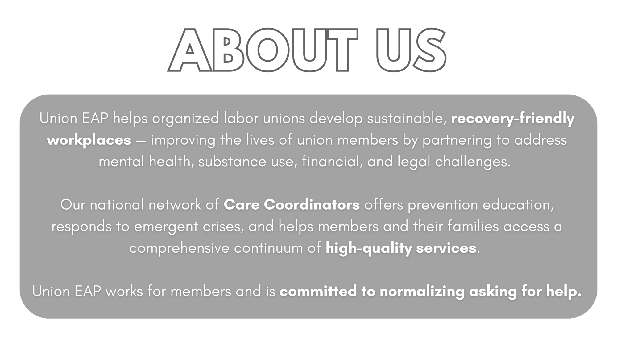 ABOUT US - Union EAP helps organized labor unions develop sustainable, recovery-friendly workplaces - improving the lives of union members by partnering to address mental health, substance use, financial, and legal challenges. Our national network of Care Coordinators offers prevention education, responds to emergent crises, and helps members and their families access a comprehensive continuum of high-quality services. Union EAP works for members and is committed to normalizing asking for help.