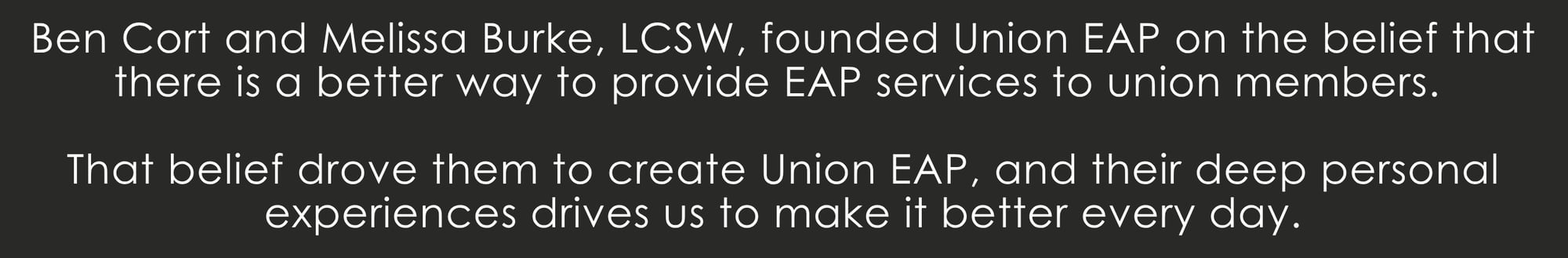 Ben Cort and Melissa Burke, LCSW, founded Union EAP on the belief that there is a better way to provide EAP services to union members. That belief drove them to create Union EAP, and their deep personal experiences drives us to make it better every day.