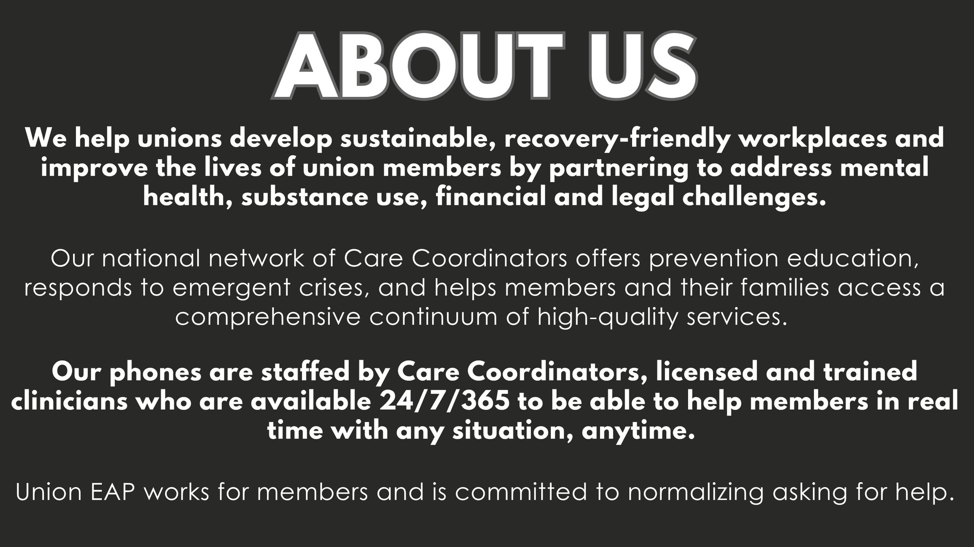 ABOUT US - We help unions develop sustainable, recovery-friendly workplaces and improve the lives of union members by partnering to address mental health, substance use, financial and legal challenges. Our national network of Care Coordinators offers prevention education, responds to emergent crises, and helps members and their families access a comprehensive continuum of high-quality services. Our phones are staffed by Care Coordinators, licensed and trained clinicians who are available 24/7/365 to be able to help members in real time with any situation, anytime. Union EAP works for members and is committed to normalizing asking for help.