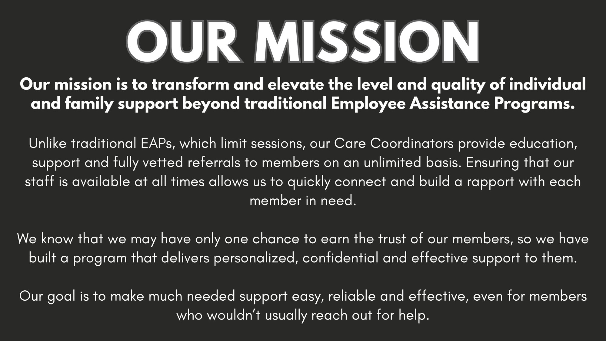 Our mission is to transform and elevate the level and quality of individual and family support beyond traditional Employee Assistance Programs. Unlike traditional EAPs, which limit sessions, our Care Coordinators provide education, support and fully vetted referrals to members on an unlimited basis. Ensuring that our staff is available at all times allows us to quickly connect and build a rapport with each member in need. We know that we may have only one chance to earn the trust of our members, so we have built a program that delivers personalized, confidential and effective support to them. Our goal is to make much needed support easy, reliable and effective, even for members who wouldn't usually reach out for help.