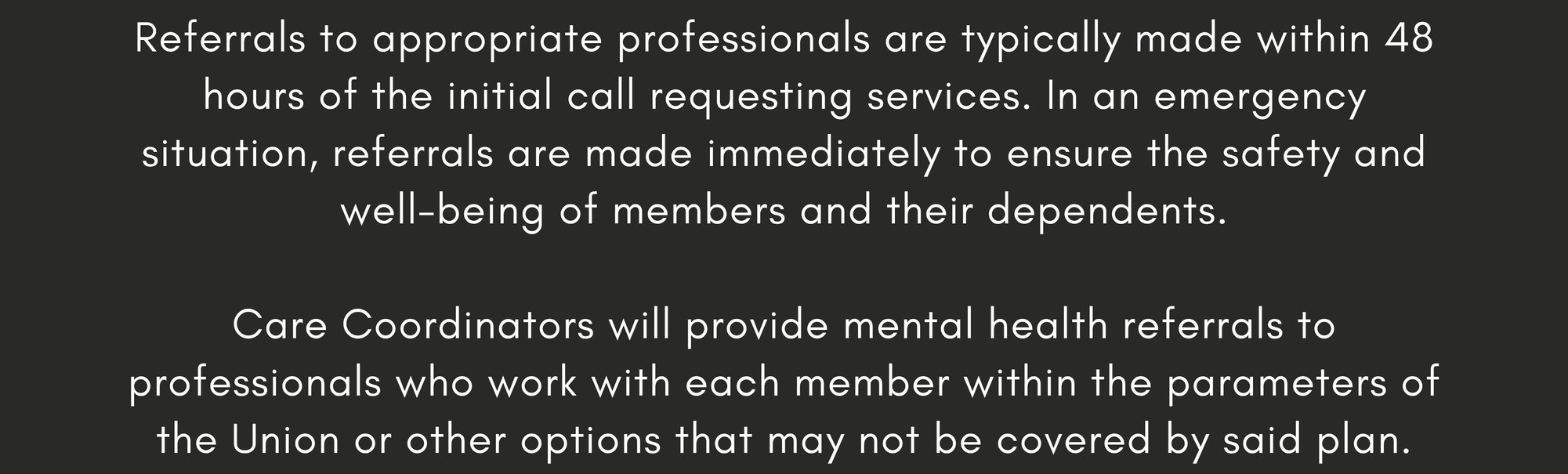 Referrals to appropriate professionals are typically made within 48 hours of the initial call requesting services. In an emergency situation, referrals are made immediately to ensure the safety and well-being of members and their dependents.  Care Coordinators will provide mental health referrals to professionals who work with each member within the parameters of the Union or other options that may not be covered by said plan.