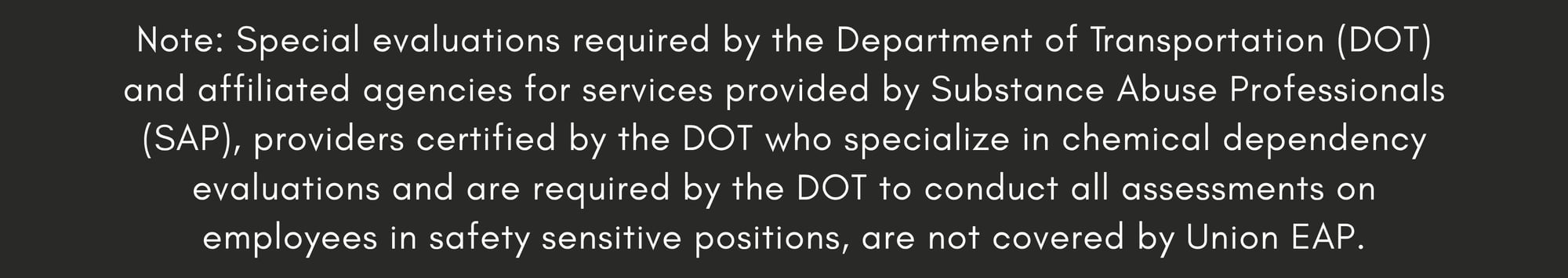 Note: Special evaluations required by the Department of Transportation (DOT) and affiliated agencies for services provided by Substance Abuse Professionals (SAP), providers certified by the DOT who specialize in chemical dependency evaluations and are required by the DOT to conduct all assessments on employees in safety sensitive positions, are not covered by Union EAP.