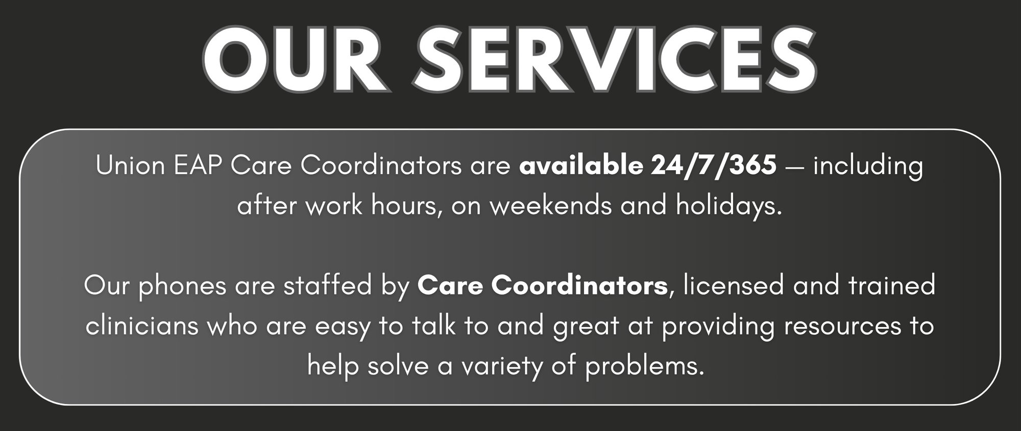 OUR SERVICES - Union EAP Care Coordinators are available 24/7/365 - including after work hours, on weekends and holidays. Our phones are staffed by Care Coordinators, licensed and trained clinicians who are easy to talk to and great at providing resources to help solve a variety of problems.