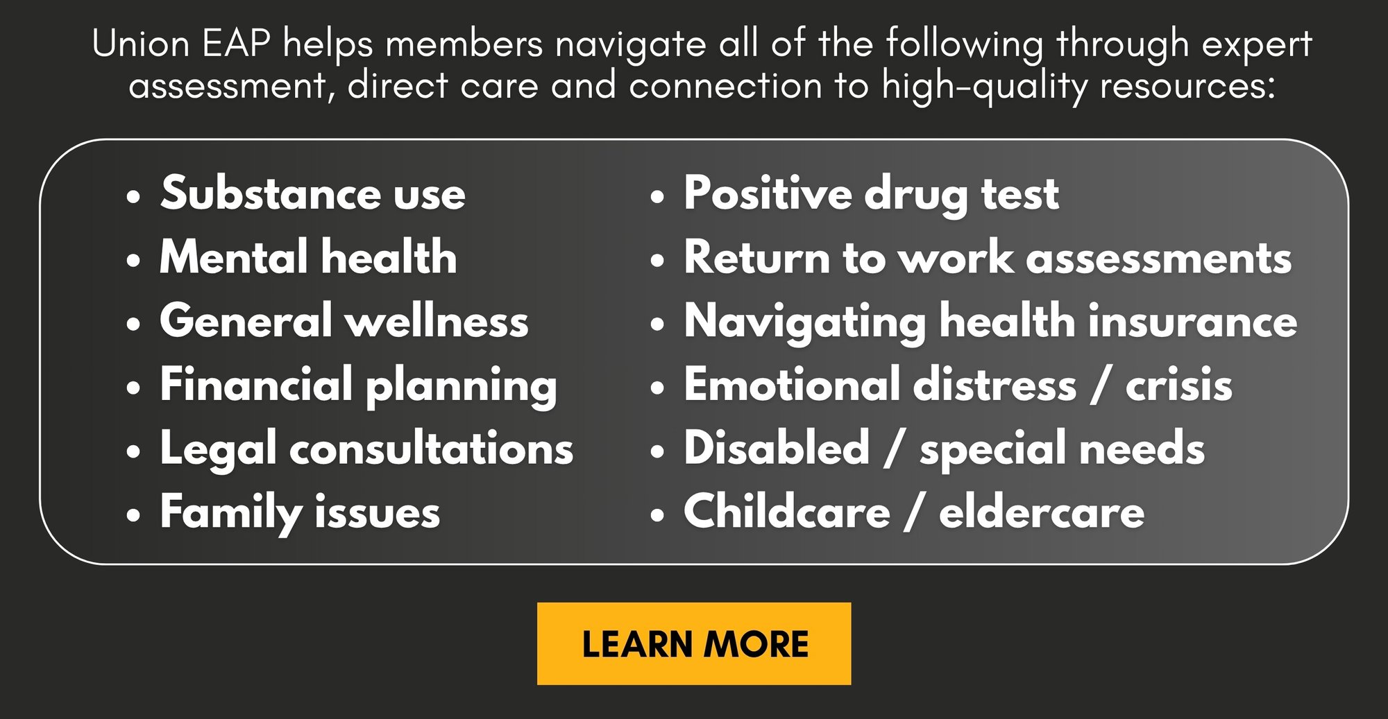 Union EAP helps members navigate all of the following through expert assessment, direct care and connection to high-quality resources • Substance use • Mental health • General wellness • Financial planning • Legal consultations • Family issues • Positive drug test • Return to work assessments • Navigating health insurance • Emotional distress / crisis • Disabled / special needs • Childcare / eldercare